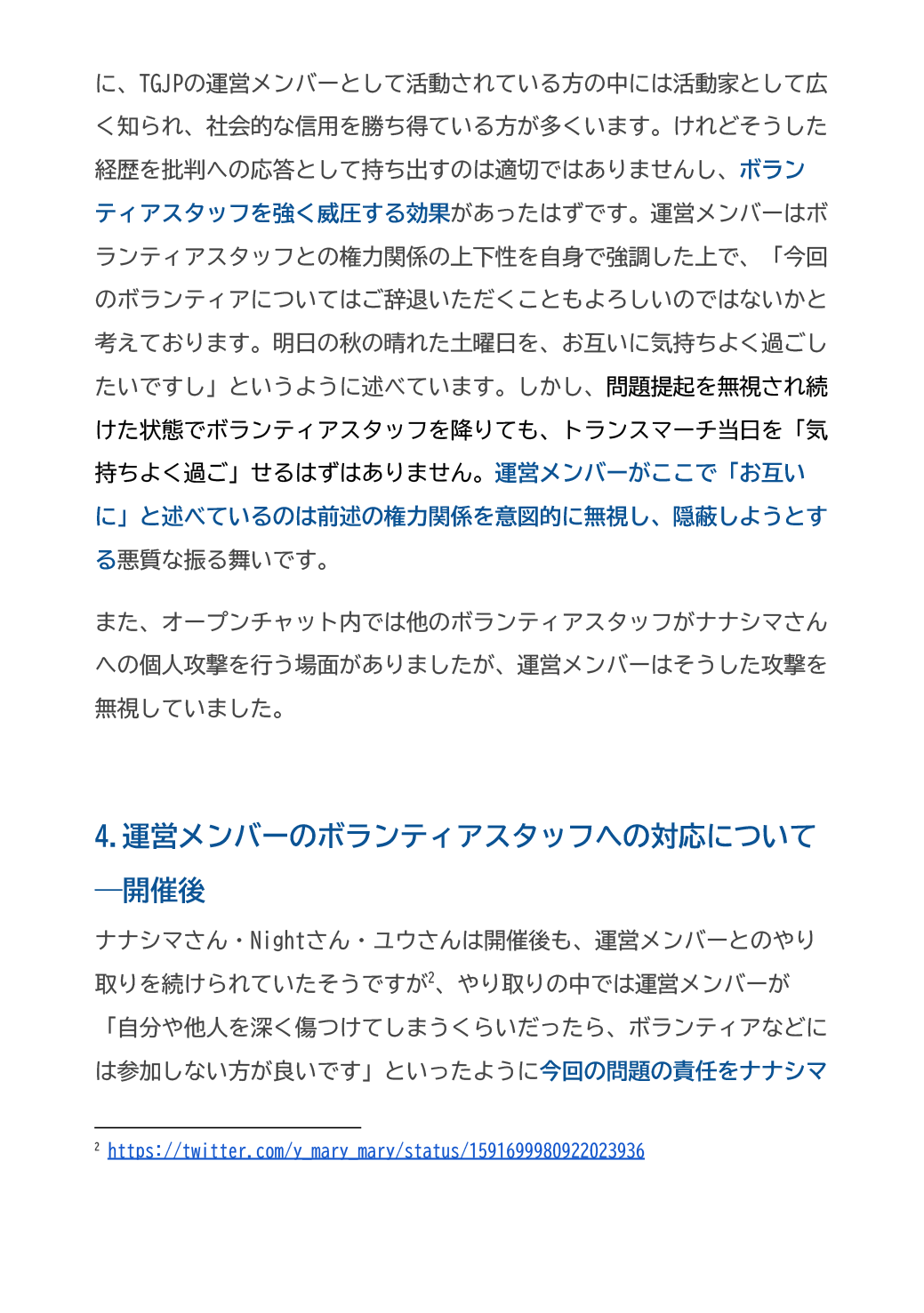 に、TGJPの運営メンバーとして活動されている方の中には活動家として広く知られ、社会的な信用を勝ち得ている方が多くいます。けれどそうした経歴を批判への応答として持ち出すのは適切ではありませんし、ボランティアスタッフを強く威圧する効果があったはずです。運営メンバーはボランティアスタッフとの権力関係の上下性を自身で強調した上で、「今回のボランティアについてはご辞退いただくこともよろしいのではないかと考えております。明日の秋の晴れた土曜日を、お互いに気持ちよく過ごしたいですし」というように述べています。しかし、問題提起を無視され続けた状態でボランティアスタッフを降りても、トランスマーチ当日を「気持ちよく過ご」せるはずはありません。運営メンバーがここで「お互いに」と述べているのは前述の権力関係を意図的に無視し、隠蔽しようとする悪質な振る舞いです。
また、オープンチャット内では他のボランティアスタッフがナナシマさんへの個人攻撃を行う場面がありましたが、運営メンバーはそうした攻撃を無視していました。

4.運営メンバーのボランティアスタッフへの対応について―開催後
ナナシマさん・Nightさん・ユウさんは開催後も、運営メンバーとのやり取りを続けられていたそうですが、やり取りの中では運営メンバーが「自分や他人を深く傷つけてしまうくらいだったら、ボランティアなどには参加しない方が良いです」といったように今回の問題の責任をナナシマ