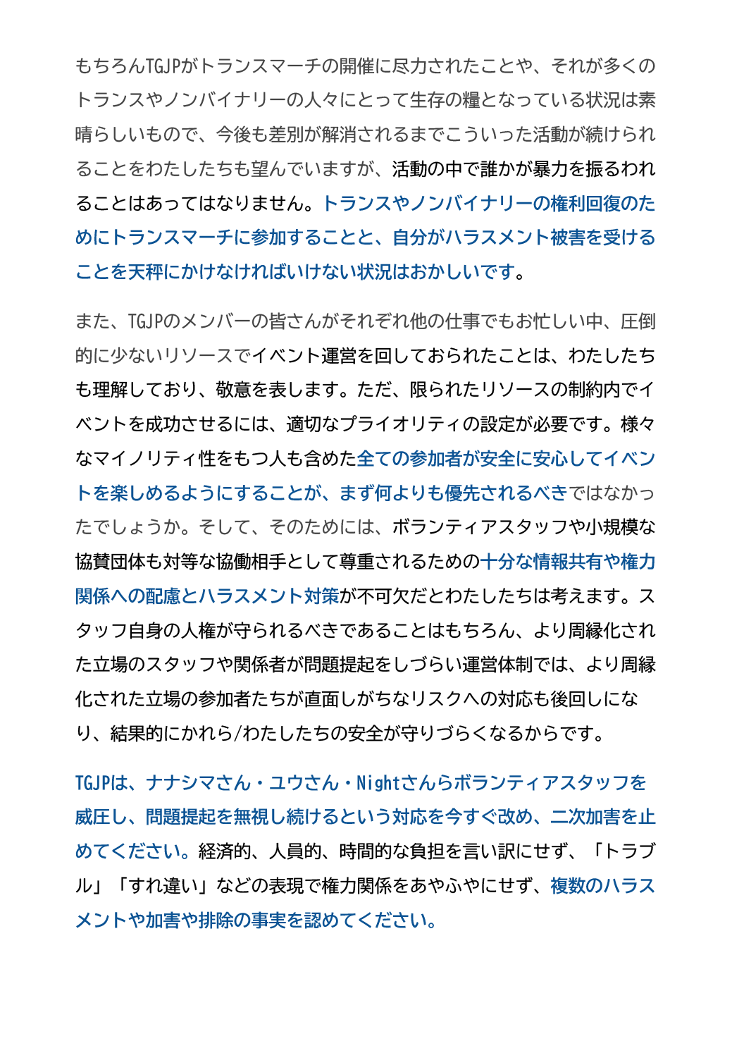 もちろんTGJPがトランスマーチの開催に尽力されたことや、それが多くのトランスやノンバイナリーの人々にとって生存の糧となっている状況は素晴らしいもので、今後も差別が解消されるまでこういった活動が続けられることをわたしたちも望んでいますが、活動の中で誰かが暴力を振るわれることはあってはなりません。トランスやノンバイナリーの権利回復のためにトランスマーチに参加することと、自分がハラスメント被害を受けることを天秤にかけなければいけない状況はおかしいです。
また、TGJPのメンバーの皆さんがそれぞれ他の仕事でもお忙しい中、圧倒的に少ないリソースでイベント運営を回しておられたことは、わたしたちも理解しており、敬意を表します。ただ、限られたリソースの制約内でイベントを成功させるには、適切なプライオリティの設定が必要です。様々なマイノリティ性をもつ人も含めた全ての参加者が安全に安心してイベントを楽しめるようにすることが、まず何よりも優先されるべきではなかったでしょうか。そして、そのためには、ボランティアスタッフや小規模な協賛団体も対等な協働相手として尊重されるための十分な情報共有や権力関係への配慮とハラスメント対策が不可欠だとわたしたちは考えます。スタッフ自身の人権が守られるべきであることはもちろん、より周縁化された立場のスタッフや関係者が問題提起をしづらい運営体制では、より周縁化された立場の参加者たちが直面しがちなリスクへの対応も後回しになり、結果的にかれら/わたしたちの安全が守りづらくなるからです。
TGJPは、ナナシマさん・ユウさん・Nightさんらボランティアスタッフを威圧し、問題提起を無視し続けるという対応を今すぐ改め、二次加害を止めてください。経済的、人員的、時間的な負担を言い訳にせず、「トラブル」「すれ違い」などの表現で権力関係をあやふやにせず、複数のハラスメントや加害や排除の事実を認めてください。