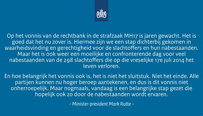 TEKST:  ‘Op het vonnis van de rechtbank in de strafzaak MH17 is jaren gewacht. Het is goed dat het nu zover is. Hiermee zijn we een stap dichterbij gekomen in waarheidsvinding en gerechtigheid voor de slachtoffers en hun nabestaanden. Maar het is ook weer een moeilijke en confronterende dag voor veel nabestaanden van de 298 slachtoffers die op die vreselijke 17e juli 2014 het leven verloren. 

En hoe belangrijk dit vonnis ook is, het is niet het sluitstuk. Niet het einde. Alle partijen kunnen nu hoger beroep aantekenen, en dus is dit vonnis niet onherroepelijk. Maar nogmaals, vandaag is een belangrijke stap gezet die hopelijk ook zo door de nabestaanden wordt ervaren.