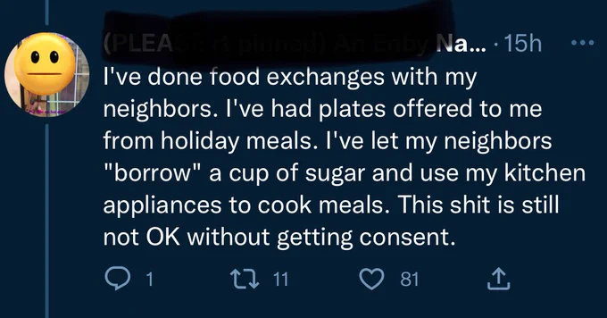 Reply:

I've done food exchanges with my neighbors. I've had plates offered to me from holiday meals. I've let my neighbors
"borrow" a cup of sugar and use my kitchen appliances to cook meals. This shit is still not OK without getting consent.