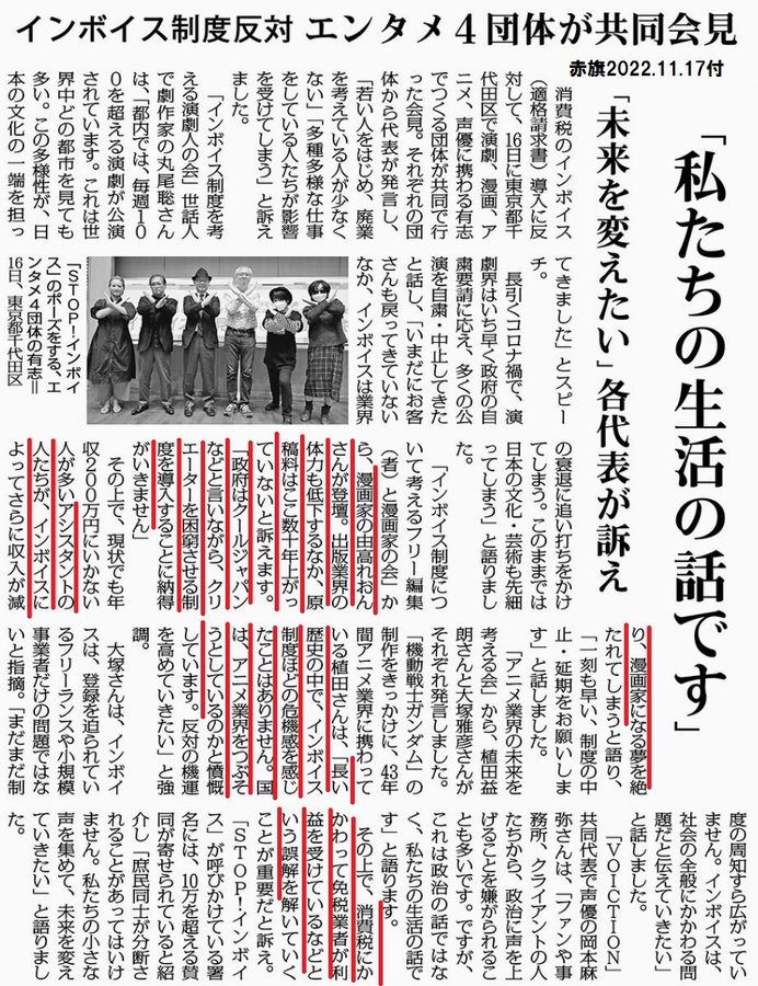 インボイス制度反対　「私たちの生活の話です」
エンタメ４団体が共同会見　「未来を変えたい」各代表が訴え
2022年11月17日【国民運動】

　消費税のインボイス（適格請求書）導入に反対して、１６日に東京都千代田区で演劇、漫画、アニメ、声優に携わる有志でつくる団体が共同で行った会見。それぞれの団体から代表が発言し、「若い人をはじめ、廃業を考えている人が少なくない」「多種多様な仕事をしている人たちが影響を受けてしまう」と訴えました。

　「インボイス制度を考える演劇人の会」世話人で劇作家の丸尾聡さんは、「都内では、毎週１００を超える演劇が公演されています。これは世界中どの都市を見ても多い。この多様性が、日本の文化の一端を担ってきました」とスピーチ。

　長引くコロナ禍で、演劇界はいち早く政府の自粛要請に応え、多くの公演を自粛・中止してきたと話し、「いまだにお客さんも戻ってきていないなか、インボイスは業界の衰退に追い打ちをかけてしまう。このままでは日本の文化・芸術も先細ってしまう」と語りました。

　「インボイス制度について考えるフリー編集（者）と漫画家の会」から、漫画家の由高れおんさんが登壇。出版業界の体力も低下するなか、原稿料はここ数十年上がっていないと訴えます。「政府はクールジャパンなどと言いながら、クリエーターを困窮させる制度を導入することに納得がいきません」

　その上で、現状でも年収２００万円にいかない人が多いアシスタントの人たちが、インボイスによってさらに収入が減り、漫画家になる夢を絶たれてしまうと語り、「一刻も早い、制度の中止・延期をお願いします」と話しました。

　「アニメ業界の未来を考える会」から、植田益朗さんと大塚雅彦さんがそれぞれ発言しました。「機動戦士ガンダム」の制作をきっかけに、４３年間アニメ業界に携わっている植田さんは、「長い歴史の中で、インボイス制度ほどの危機感を感じたことはありません。国は、アニメ業界をつぶそうとしているのかと憤慨しています。反対の機運を高めていきたい」と強調。

　大塚さんは、インボイスは、登録を迫られているフリーランスや小規模事業者だけの問題ではないと指摘。「まだまだ制度の周知すら広がっていません。インボイスは、社会の全般にかかわる問題だと伝えていきたい」と話しました。

　「ＶＯＩＣＴＩＯＮ」共同代表で声優の岡本麻
