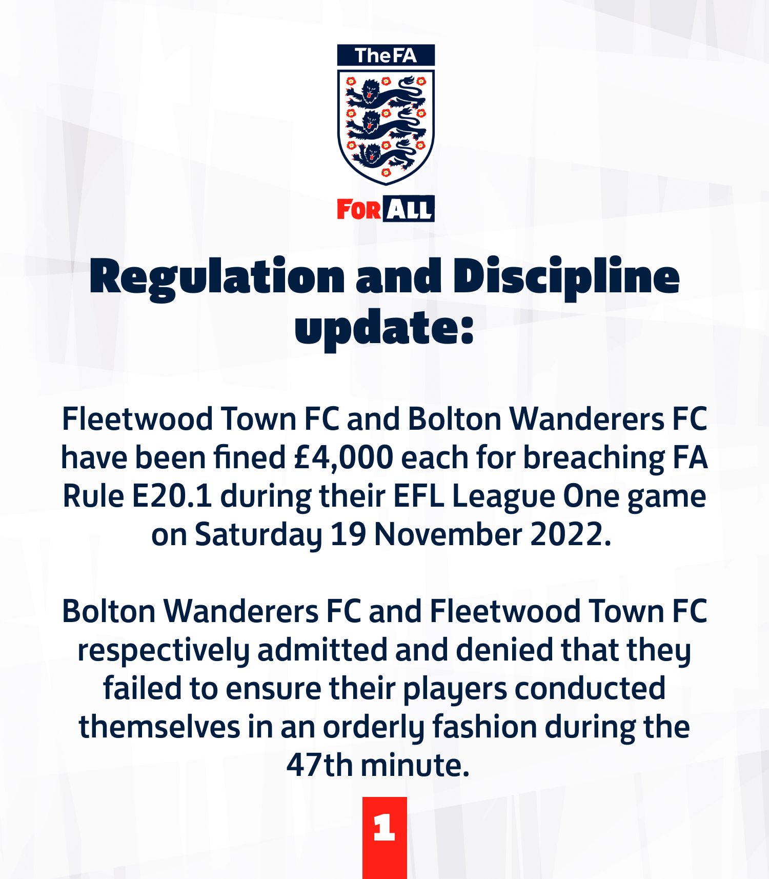 Fleetwood Town FC and Bolton Wanderers FC have been fined £4,000 each for breaching FA Rule E20.1 during their EFL League One game on Saturday 19 November 2022.    Bolton Wanderers FC and Fleetwood Town FC respectively admitted and denied that they failed to ensure their players conducted themselves in an orderly fashion during the 47th minute.
