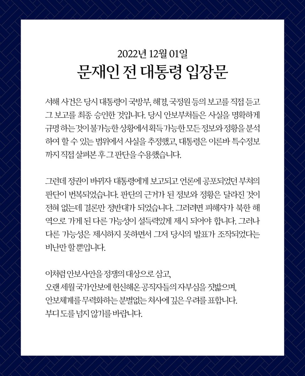 문재인 전 대통령님께서 '서해 공무원 피격 사건' 에 대한 입장문을 발표하셨습니다. 입장문에서 문 전 대통령님은 당시에 국방부, 해경, 국정원 등의 보고를 직접 듣고 승인했으며 특수정보까지 직접 살펴본 후 그 안보부처들의 판단을 수용했다고 밝히셨습니다.