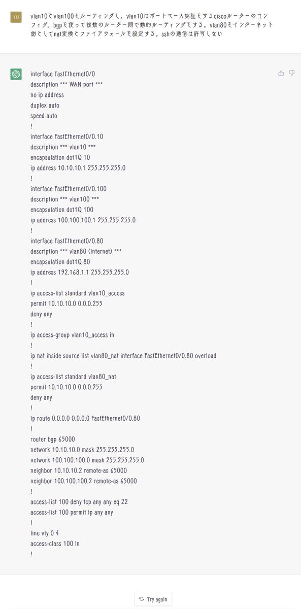 YuukiJapanTech's tweet photo. 嘘でしょ。ChatGPTがciscoのコンフィグ吐いた

「vlan10とvlan100をルーティングし、vlan10はポートベース認証をするciscoルーターのコンフィグ。bgpを使って複数のルーター間で動的ルーティングをする。vlan80をインターネット側としてnat変換とファイアウォールを設定する。sshの通信は許可しない」 https://t.co/ABP2bUvWRy