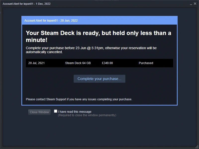Steam account warning, usually reserved for VAC bans.
Window title reads: Account Alert for lepon01 - 1 Dec, 2022

Account Alert for lepon01 - 20 Jun, 2022
Your Steam Deck is ready, but held only less than a minute!
Complete your purchase before 23 Jun @ 5:31pm, otherwise your reservation will be automatically cancelled.
20 Jul, 2021
Steam Deck 64 GB
£349.00
Purchased
Complete your purchase...
Please contact Steam Support if you have any issues completing your purchase.
Close Window
 I have read this message
(Required to close the window permanently)