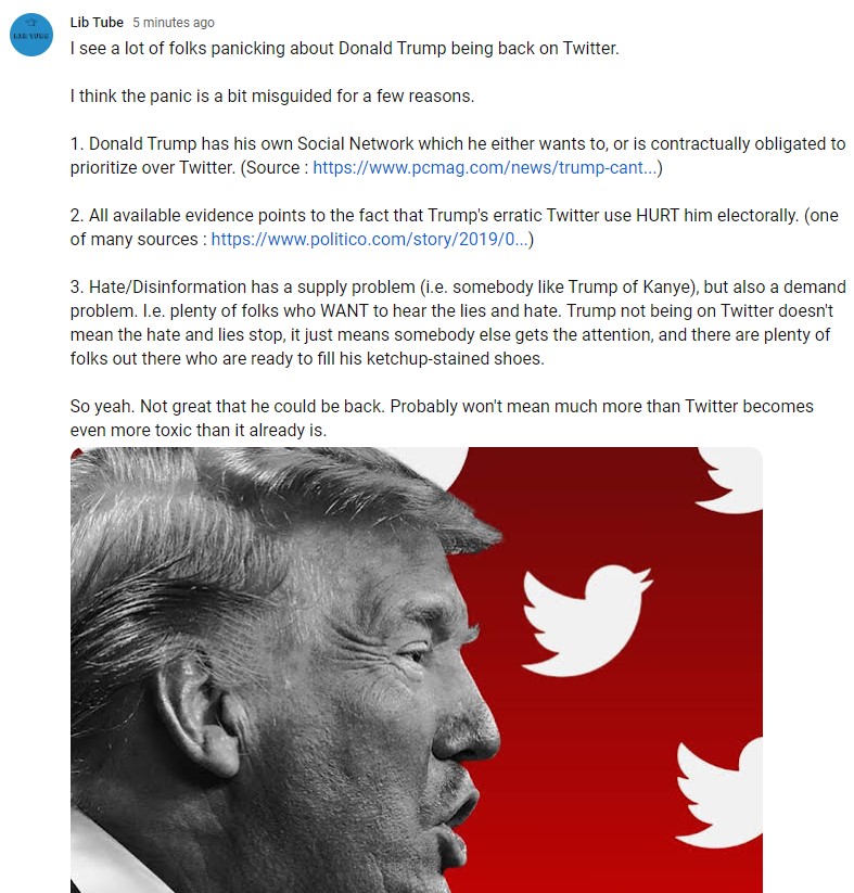 LibTube's tweet photo. Post on my Youtube page about big daddy Trump being back on Twitter.

TLDR: Not great, but won't mean much. Twitter has plenty of hate and disinformation without him. It will just be a bit more toxic than it already is. https://t.co/J8dBxQRYae