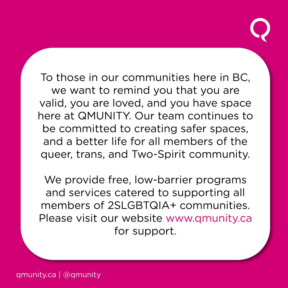 'To those in our community here in BC, we want to remind you that you are valid, you are loved, and you have space here at QMUNITY. Our team continues to be committed to creating safer spaces, and a better life for all members of the queer, trans, and Two-Spirit community.'