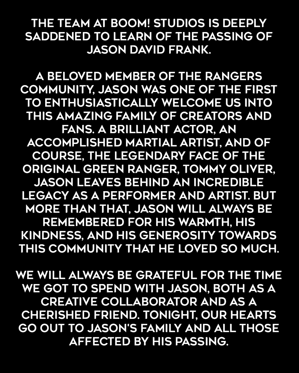 The team at BOOM! Studios is deeply saddened to learn of the passing of Jason David Frank.

A beloved member of the Rangers community, Jason was one of the first to enthusiastically welcome us into this amazing family of creators and fans. A brilliant actor, an accomplished martial artist, and of course, the legendary face of the original Green Ranger, Tommy Oliver, Jason leaves behind an incredible legacy as a performer and artist. But more than that, Jason will always be remembered for his warmth, his kindness, and his generosity towards this community that he loved so much.

We will always be grateful for the time we got to spend with Jason, both as a creative collaborator and as a cherished friend. Tonight, our hearts go out to Jason's family and all those affected by his passing.