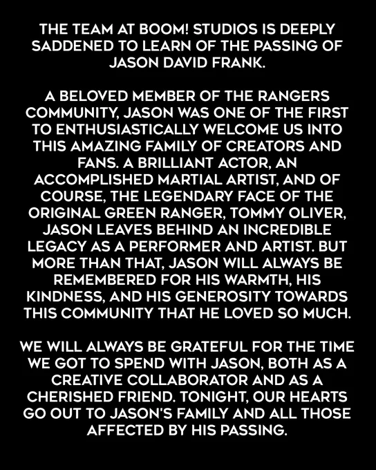 The team at BOOM! Studios is deeply saddened to learn of the passing of Jason David Frank.

A beloved member of the Rangers community, Jason was one of the first to enthusiastically welcome us into this amazing family of creators and fans. A brilliant actor, an accomplished martial artist, and of course, the legendary face of the original Green Ranger, Tommy Oliver, Jason leaves behind an incredible legacy as a performer and artist. But more than that, Jason will always be remembered for his warmth, his kindness, and his generosity towards this community that he loved so much.

We will always be grateful for the time we got to spend with Jason, both as a creative collaborator and as a cherished friend. Tonight, our hearts go out to Jason's family and all those affected by his passing.