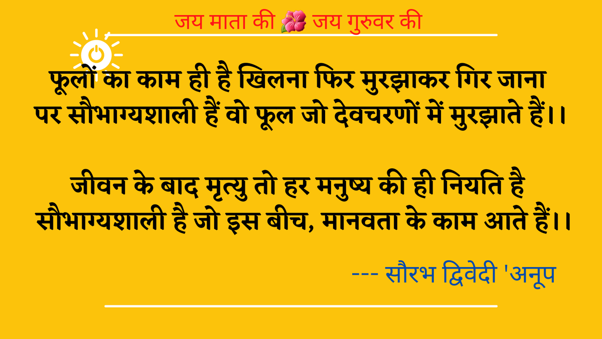 फूलों का काम ही है खिलना 
फिर मुरझाकर गिर जाना।
पर सौभाग्यशाली हैं वो फूल 
जो देवचरणों में मुरझाते हैं।।
जीवन के बाद मृत्यु तो 
हर मनुष्य की ही नियति है।
सौभाग्यशाली है जो इस बीच, 
मानवता के काम आते हैं।।
--- सौरभ द्विवेदी 'अनूप'
#lifequotes
#HumanityFirst