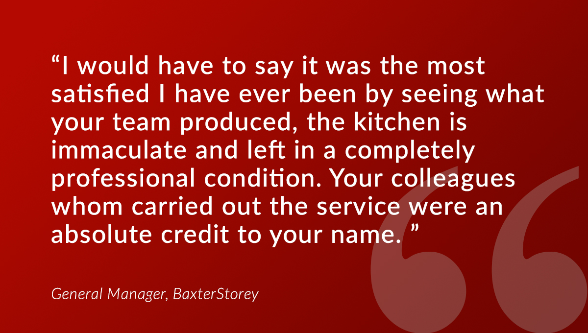 “We have just had a deep clean carried out by your team.

"Your colleagues whom carried out the service were an absolute credit to your name. KEEP UP THE GOOD WORK.” 

- General Manager, <a href="/BaxterStorey/">BaxterStorey</a>