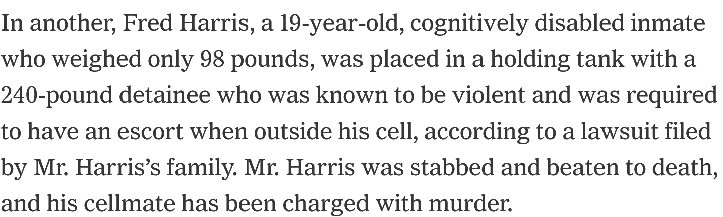 In another, Fred Harris, a 19-year-old, cognitively disabled inmate who weighed only 98 pounds, was placed in a holding tank with a 240-pound detainee who was known to be violent and was required to have an escort when outside his cell, according to a lawsuit filed by Mr. Harris’s family. Mr. Harris was stabbed and beaten to death, and his cellmate has been charged with murder.