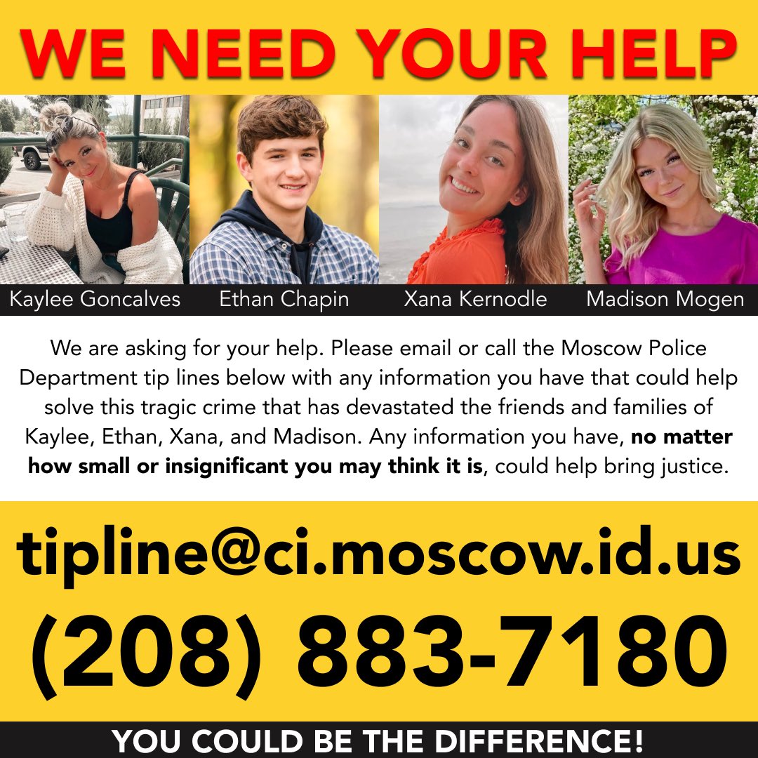 Sheldon Kernodle (@amigoshel) on Twitter photo PLEASE SHARE! 🚨 My family is asking for your help. Please email or call the Moscow Police Department tip lines in this post with any information you have that could help solve this tragic crime that has devastated our families.
📧 tipline@ci.moscow.id.us
📞 (208) 883-7180 PLEASE SHARE! 🚨 My family is asking for your help. Please email or call the Moscow Police Department tip lines in this post with any information you have that could help solve this tragic crime that has devastated our families.
📧 tipline@ci.moscow.id.us
📞 (208) 883-7180