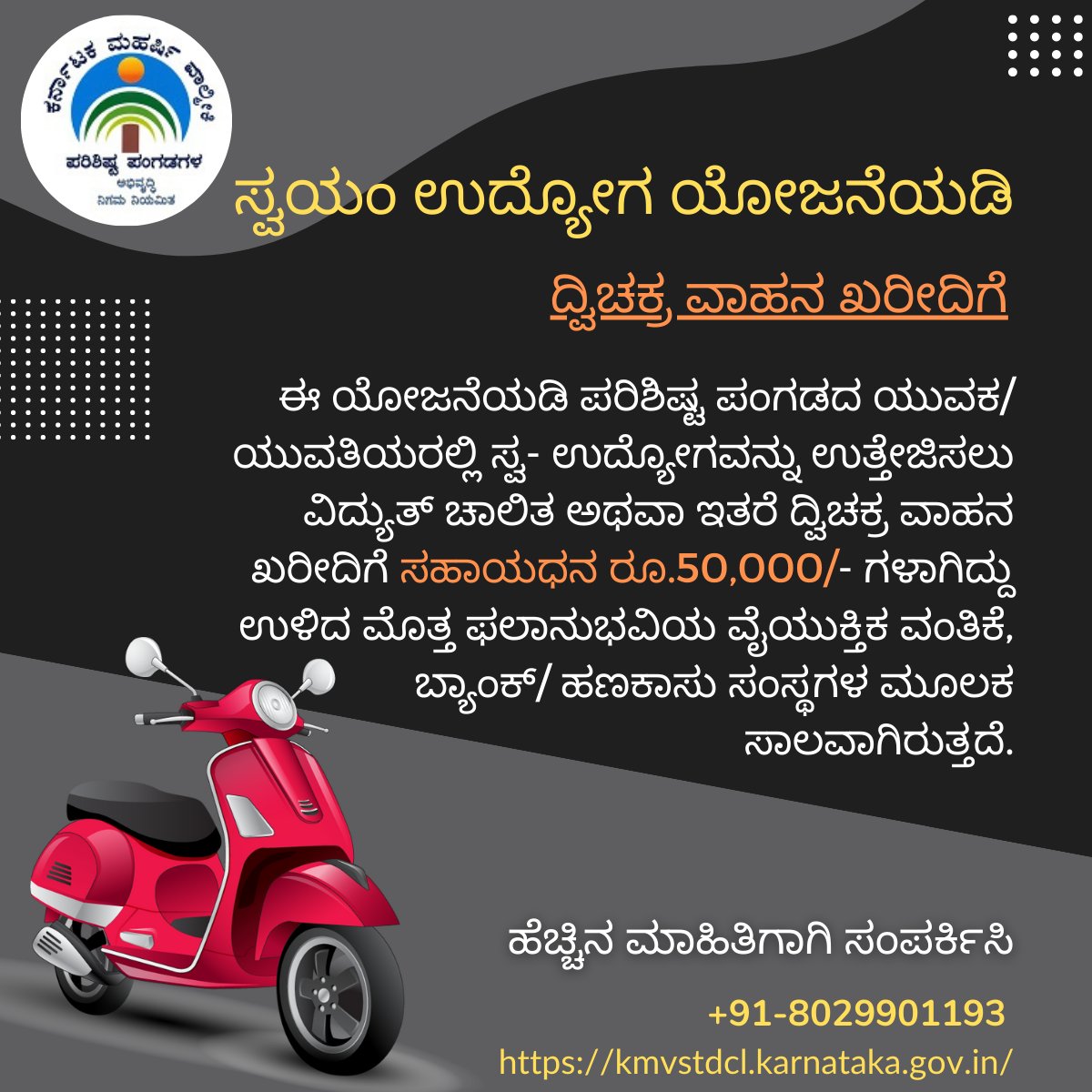 ಸ್ವಯಂ ಉದ್ಯೋಗ ಯೋಜನೆಯಡಿ
ದ್ವಿಚಕ್ರ ವಾಹನ ಖರೀದಿ.

ಈ ಯೋಜನೆಯಡಿ ಪರಿಶಿಷ್ಟ ಪಂಗಡದ ಯುವಕ/ಯುವತಿಯರಲ್ಲಿ ಸ್ವ- ಉದ್ಯೋಗವನ್ನು ಉತ್ತೇಜಿಸಲು ವಿದ್ಯುತ್‌ ಚಾಲಿತ ಅಥವಾ ಇತರೆ ದ್ವಿಚಕ್ರ ವಾಹನ ಖರೀದಿಗೆ ಸಹಾಯಧನ ರೂ.50,000/-

ಹೆಚ್ಚಿನ ಮಾಹಿತಿಗಾಗಿ ಸಂಪರ್ಕಿಸಿ:
+91-8029901193
kmvstdcl.karnataka.gov.in