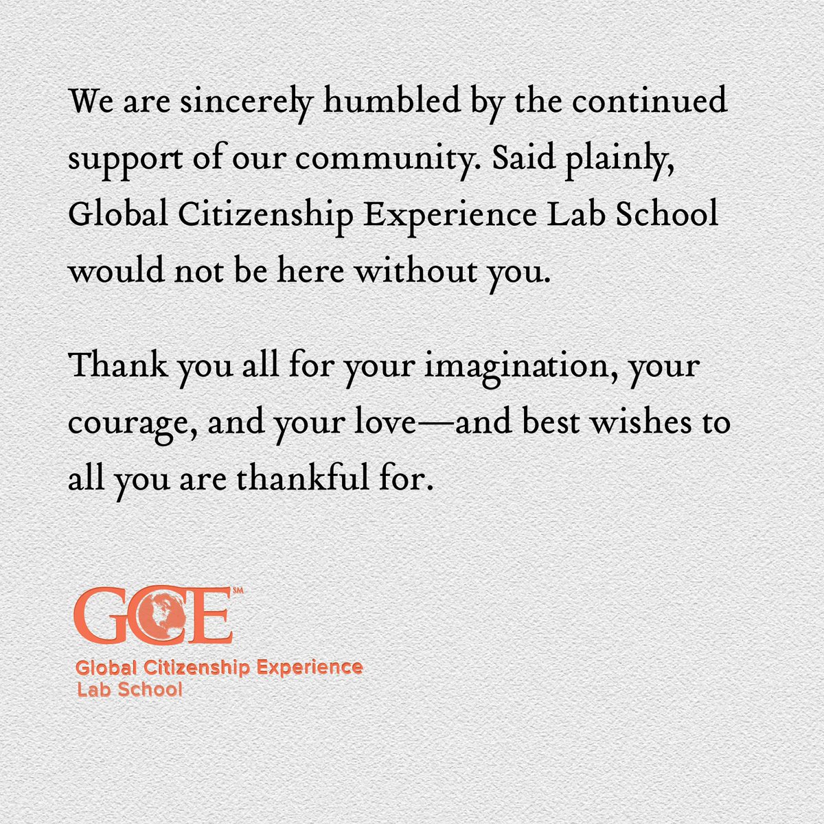 We are sincerely humbled by the continued support of our community. Said plainly, Global Citizenship Experience Lab School would not be here without you. Thank you all for your imagination, your courage, and your love—and best wishes to all you are thankful for. #gratitude