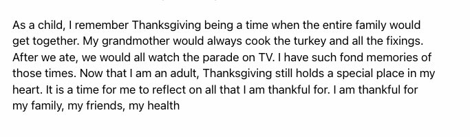 As a child, I remember Thanksgiving being a time when the entire family would get together. My grandmother would always cook the turkey and all the fixings. After we ate, we would all watch the parade on TV. I have such fond memories of those times. Now that I am an adult, Thanksgiving still holds a special place in my heart. It is a time for me to reflect on all that I am thankful for. I am thankful for my family, my friends, my health