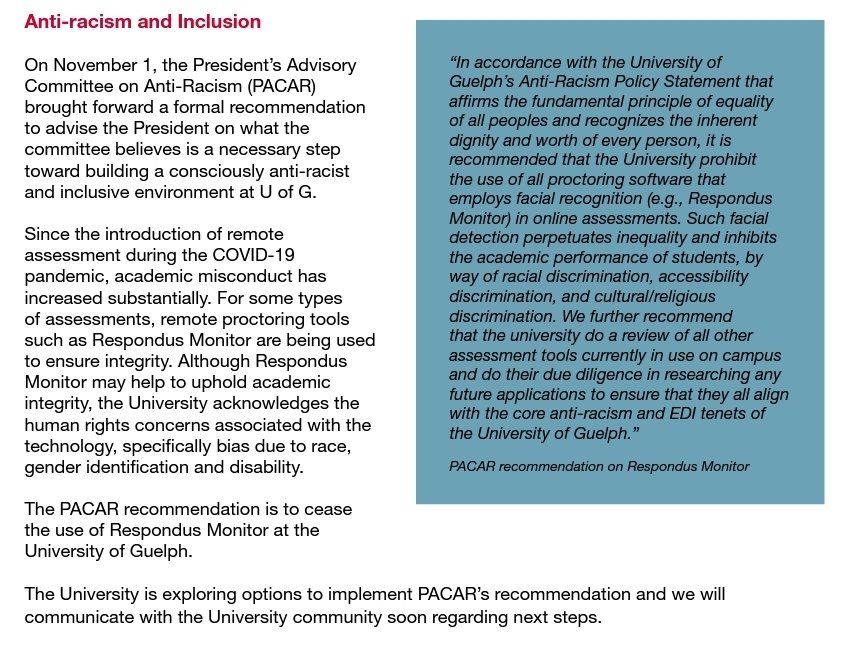 On November 1, the President’s Advisory Committee on Anti-Racism (PACAR) brought forward a formal recommendation to advise the President on what the committee believes is a necessary step toward building a consciously anti-racist and inclusive environment at U of G. Since the introduction of remote assessment during the COVID-19 pandemic, academic misconduct has increased substantially. For some types of assessments, remote proctoring tools such as Respondus Monitor are being used to ensure integrity. Although Respondus Monitor may help to uphold academic integrity, the University acknowledges the human rights concerns associated with the technology, specifically bias due to race, gender identification and disability.
The PACAR recommendation is to cease the use of Respondus Monitor at the University of Guelph.
The University is exploring options to implement PACAR’s recommendation and we will communicate with the University community soon regarding next steps.
