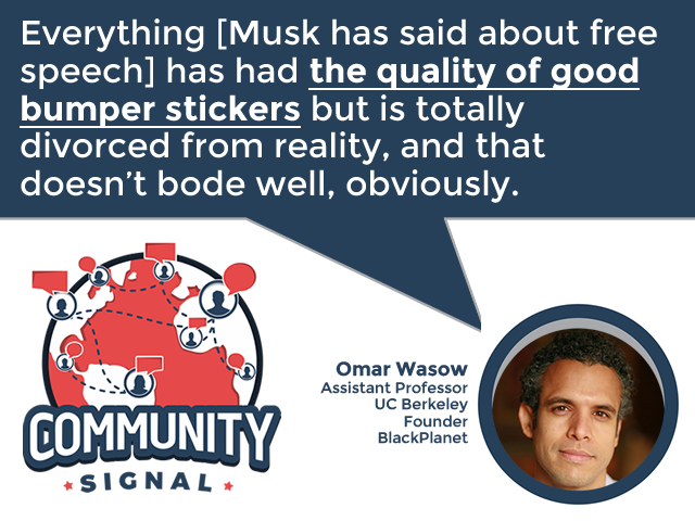“Everything [Musk has said about free speech] has had the quality of good bumper stickers but is totally divorced from reality, and that doesn’t bode well, obviously.” –<a href="/owasow/">Omar Wasow | @owasow@bsky.social</a>

▶️communitysignal.com/elon-musks-que…