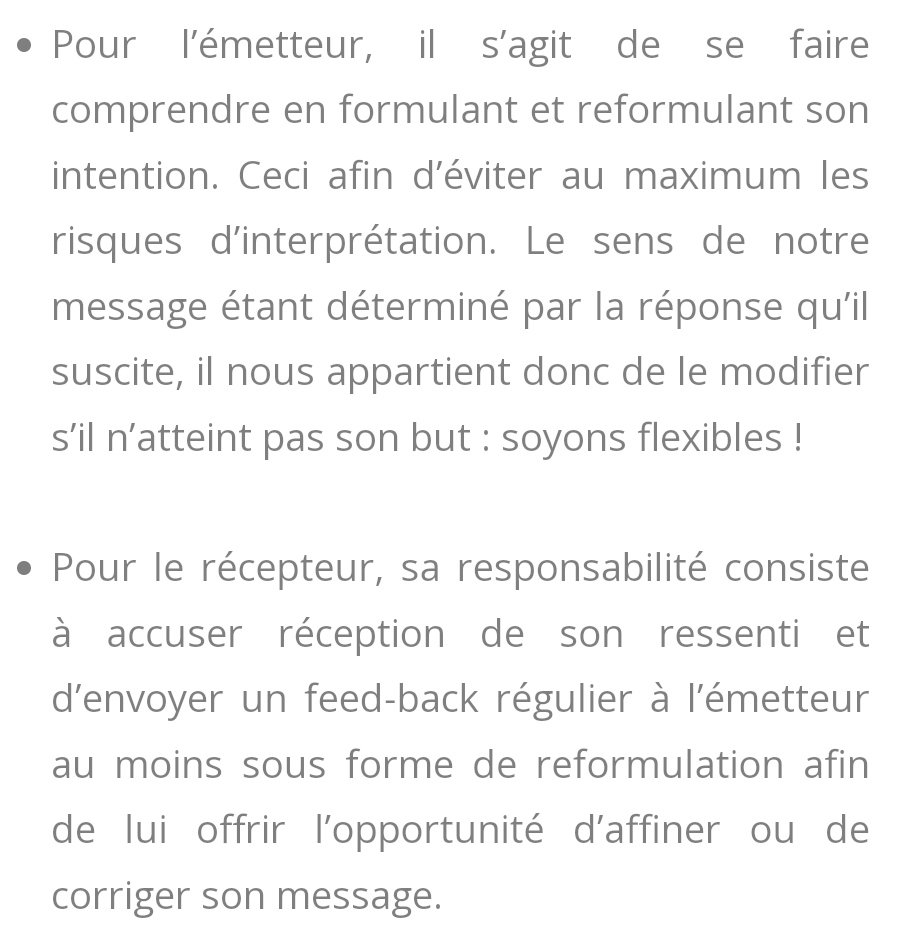 Responsabilités :

-pour l'émetteur : se faire comprendre en formulant et reformulant son intention pour éviter l'interprétation.

Le sens du message est déterminé par la réponse qu'il succite.

Pour le récepteur :
Accuser réception de son ressenti, envoyer un feedback pour lui offrir l'opportunité d'affiner ou de corriger son message.