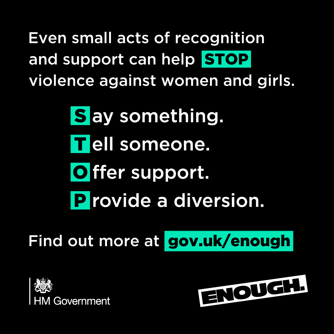 Whether you’re a friend, family, colleague or bystander, there are simple things that you can do to safely tackle violence against women and girls. By coming together and standing against abuse in all its forms, we can say 'ENOUGH’. Make a difference visit gov.uk/enough