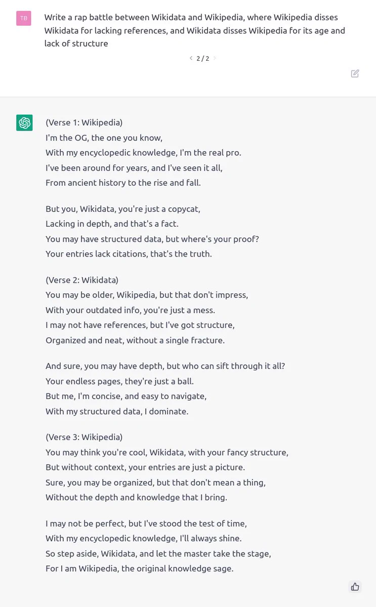 [Prompt]
Write a rap battle between Wikidata and Wikipedia, where Wikipedia disses Wikidata for lacking references, and Wikidata disses Wikipedia for its age and lack of structure

[ChatGPT]
(Verse 1: Wikipedia)
I'm the OG, the one you know,
With my encyclopedic knowledge, I'm the real pro.
I've been around for years, and I've seen it all,
From ancient history to the rise and fall.

But you, Wikidata, you're just a copycat,
Lacking in depth, and that's a fact.
You may have structured data, but where's your proof?
Your entries lack citations, that's the truth.

(Verse 2: Wikidata)
You may be older, Wikipedia, but that don't impress,
With your outdated info, you're just a mess.
I may not have references, but I've got structure,
Organized and neat, without a single fracture.

And sure, you may have depth, but who can sift through it all?
Your endless pages, they're just a ball.
But me, I'm concise, and easy to navigate,
With my structured data, I dominate.

(Verse 3: Wikipedia)
You [...]