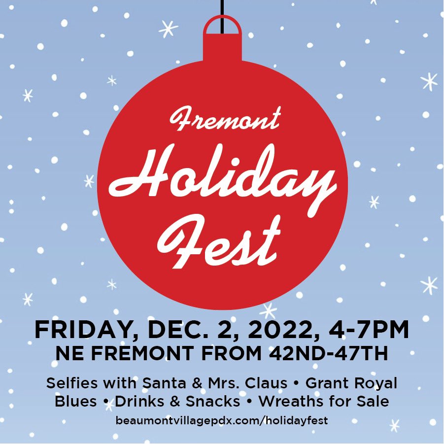 HOLIDAY FEST - DEC 2, 4-7pm, NE FREMONT FROM NE 42nd-47th
• Selfies with Santa &amp; Mrs. Claus @ Frazier Wealth Mgt. – Sign up: beaumontvillagepdx.com/holidayfest
• Grant Royal Blues
• Drinks &amp; Snacks
• Wreaths for sale 
• Craft stations