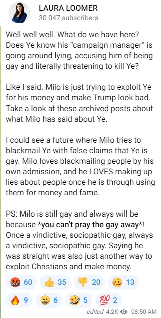 Laura Loomer post: "Well well well. What do we have here? Does Ye know his “campaign manager” is going around lying, accusing him of being gay and literally threatening to kill Ye? Like I said. Milo is just trying to exploit Ye for his money and make Trump look bad. Take a look at these archived posts about what Milo has said about Ye. I could see a future where Milo tries to blackmail Ye with false claims that Ye is gay. Milo loves blackmailing people by his own admission, and he LOVES making up lies about people once he is through using them for money and fame. PS: Milo is still gay and always will be because *you can’t pray the gay away*! Once a vindictive, sociopathic gay, always a vindictive, sociopathic gay. Saying he was straight was also just another way to exploit Christians and make money."