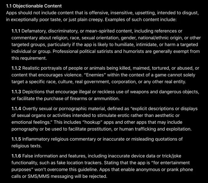 1.1 Objectionable Content
Apps should not include content that is offensive, insensitive, upsetting, intended to disgust, in exceptionally poor taste, or just plain creepy. Examples of such content include:
1.1.1 Defamatory, discriminatory, or mean-spirited content, including references or commentary about religion, race, sexual orientation, gender, national/ethnic origin, or other targeted groups, particularly if the app is likely to humiliate, intimidate, or harm a targeted individual or group. Professional political satirists and humorists are generally exempt from this requirement.
1.1.2 Realistic portrayals of people or animals being killed, maimed, tortured, or abused, or content that encourages violence. “Enemies” within the context of a game cannot solely target a specific race, culture, real government, corporation, or any other real entity.
1.1.3 Depictions that encourage illegal or reckless use of weapons and dangerous objects, or facilitate the purchase of firearms or ammu