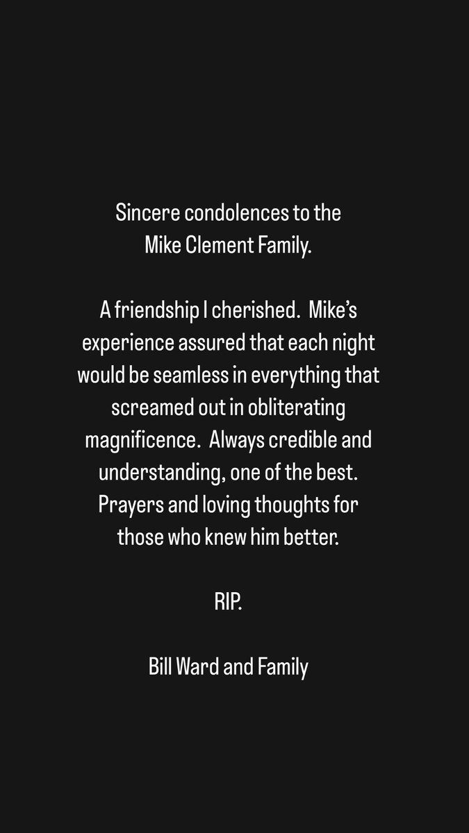 Sincere condolences to the Mike Clement Family. A friendship I cherished.  Mike’s experience assured that each night would be seamless in everything that screamed out in obliterating magnificence.  Always credible and understanding, one of the best.  RIP. Bill Ward and Family