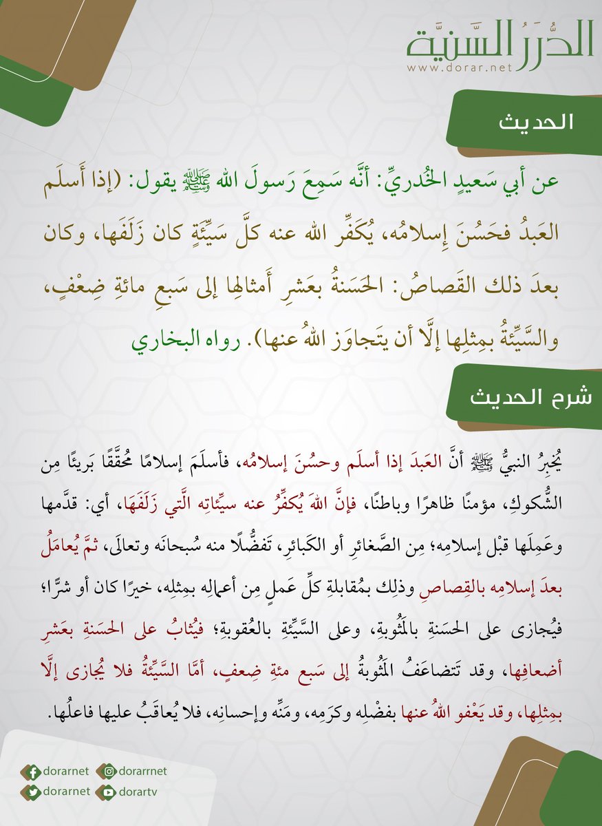 عن أبي سعيد  الخُدري: أنه سمع رَسولَ الله ﷺ يقول: (إذا أسلمَ العبدُ فحَسُنَ إسلامُه، يُكفِّر اللهُ عنه كلَّ سيئةٍ كان زَلَفَها، وكان بعد ذلك القَصاصُ: الحسنةُ بعَشرِ أمثالها إلى سَبعِ مائة ضِعف، والسيئةُ بمِثلِها إلَّا أن يتجاوَز اللهُ عنها). رواه البخاري