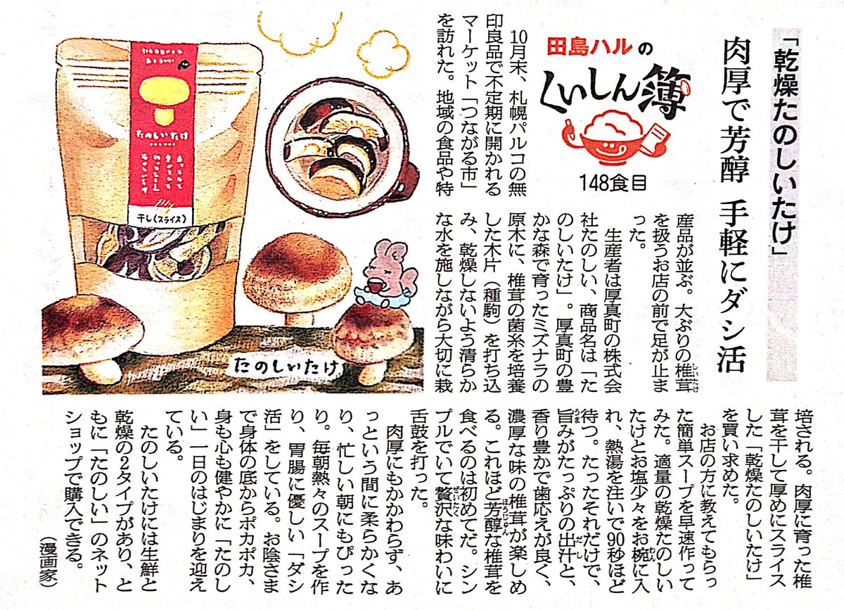 25日の朝日新聞夕刊道内版に #田島ハルのくいしん簿 載ってました。148食目は株式会社たのしい「乾燥たのしいたけ」。厚真町の豊かな森で育ったミズナラの原木椎茸を、干して厚めにスライスした品。肉厚で芳醇な椎茸に舌鼓。お塩少々お湯を注ぐだけで胃腸に優しい「ダシ活」が手軽にできます。#北海道