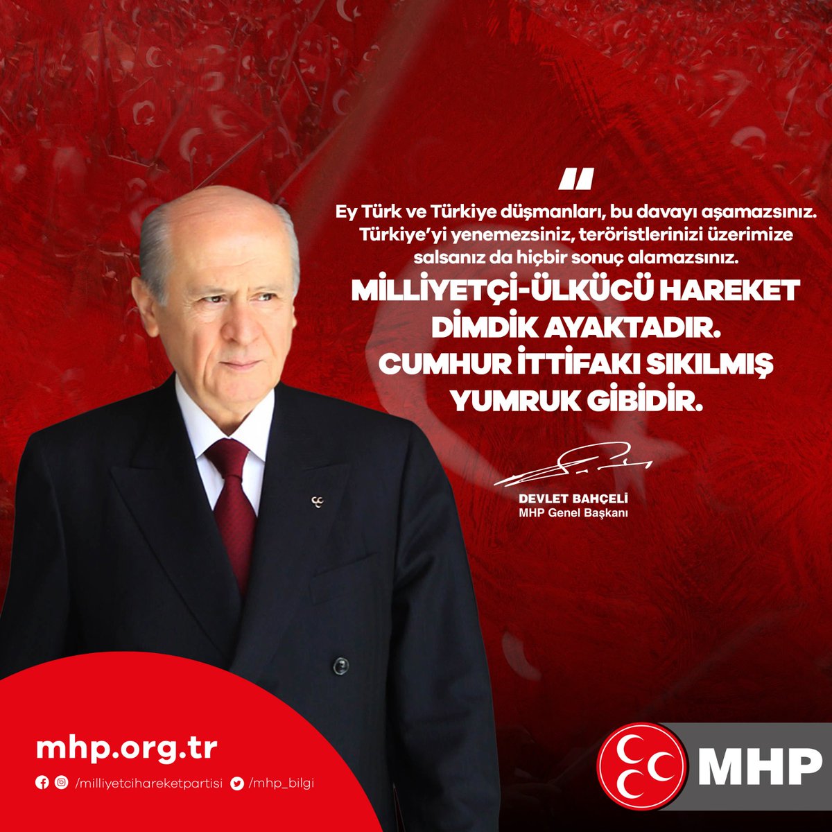 Ey Türk ve Türkiye düşmanları, bu davayı aşamazsınız.
Türkiye’yi yenemezsiniz, teröristlerinizi üzerimize salsanız da hiçbir sonuç alamazsınız.
Milliyetçi-Ülkücü Hareket dimdik ayaktadır.
Cumhur İttifakı sıkılmış yumruk gibidir.

MHP Genel Başkanı
Devlet BAHÇELİ