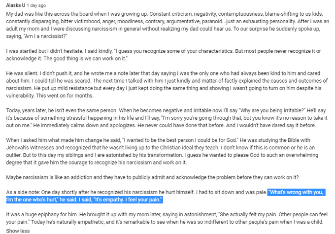 https://www.youtube.com/watch?v=dW1zd-ePPoQ
Alaska U
1 day ago
My dad was like this across the board when I was growing up. Constant criticism, negativity, contemptuousness, blame-shifting to us kids, constantly disparaging, bitter victimhood, anger, moodiness, contrary, argumentative, paranoid...just an exhausting personality. After I was an adult my mom and I were discussing narcissism in general without realizing my dad could hear us. To our surprise he suddenly spoke up, saying, "Am I a narcissist?"

I was startled but I didn't hesitate. I said kindly, "I guess you recognize some of your characteristics. But most people never recognize it or acknowledge it. The good thing is we can work on it."

He was silent. I didn't push it, and he wrote me a note later that day saying I was the only one who had always been kind to him and cared about him. I could tell he was scared. The next time I talked with him I just kindly and matter-of-factly explained the causes and outcomes of narcissis