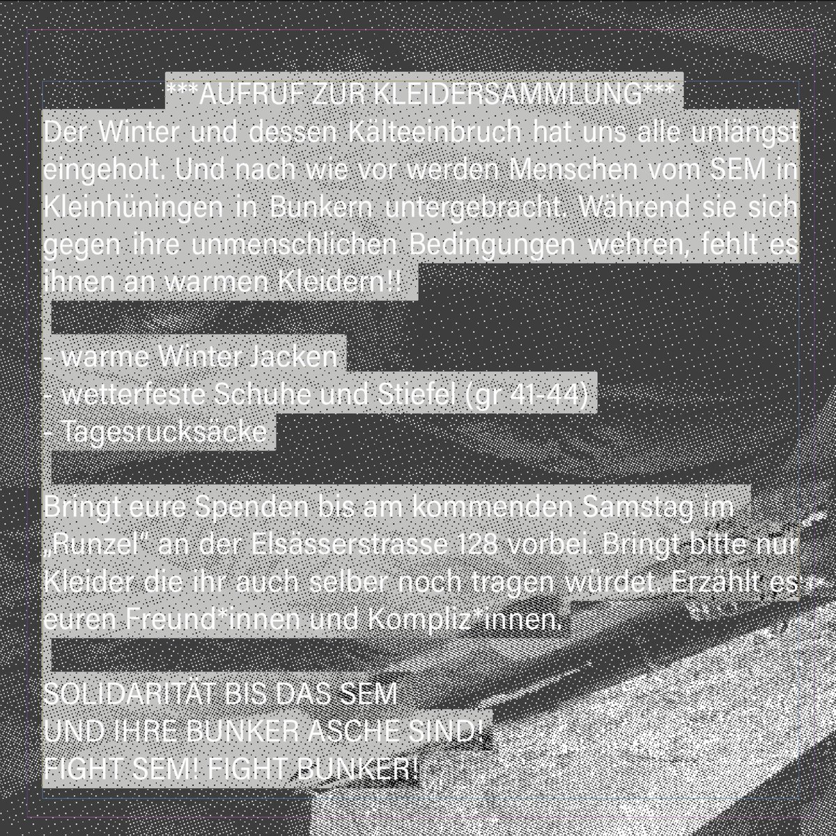 ***AUFRUF ZUR KLEIDERSAMMLUNG***
Der Winter und dessen Kälteeinbruch hat uns alle unlängst eingeholt. Und nach wie vor werden Menschen 
vom SEM in Basel in Bunkern untergebracht. Während sie sich gegen ihre unmenschlichen Bedingungen wehren, fehlt es ihnen an warmen Kleidern! 1/2