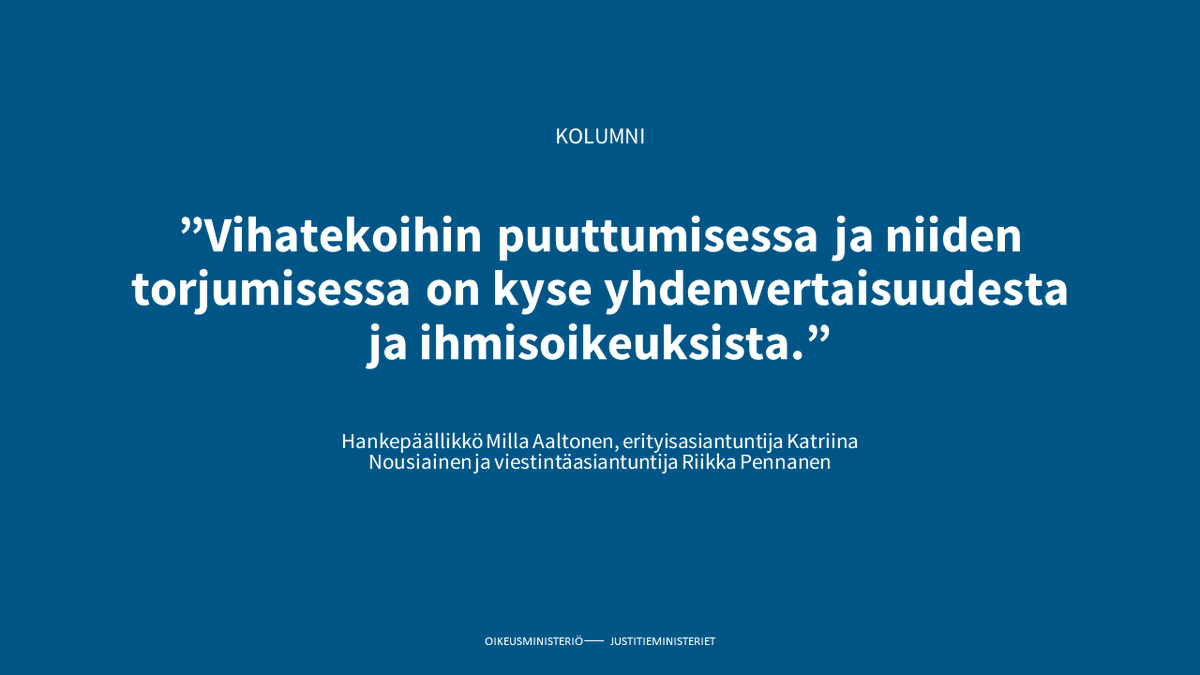 - Vihateoilla ja vihapuheella on laajoja vaikutuksia demokraattisen yhteiskunnan perustaan, kirjoittavat hankepäällikkö Milla Aaltonen, erityisasiantuntija Katriina Nousiainen ja viestintäasiantuntija Riikka Pennanen kolumnissaan.

oikeusministerio.fi/-/vihatekojen-…