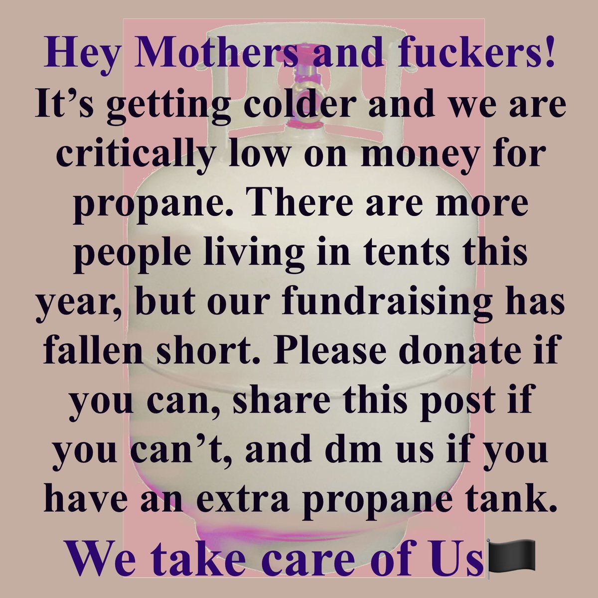 Hey Mothers and fuckers!
It's getting colder and we are critically low on money for propane. There are more people living in tents this year, but our fundraising has fallen short. Please donate if you can, share this post if you can't, and dm us if you have an extra propane tank.