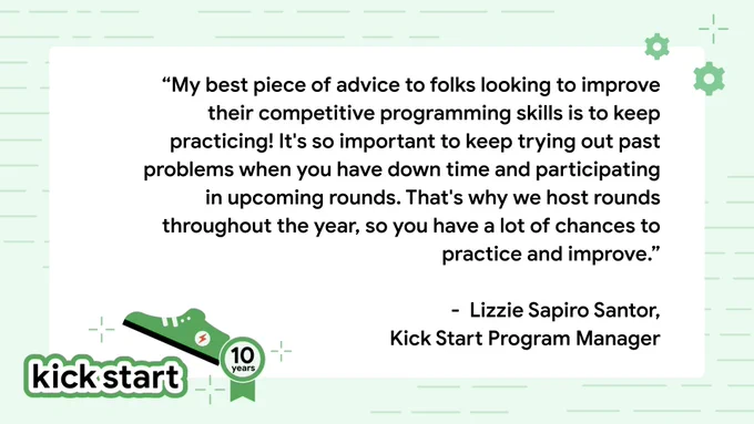 "My best piece of advice to folks looking to improve their competitive programming skills is to keep practicing! It's so important to keep trying out past problems when you have down time and participating in upcoming rounds. That's why we host rounds throughout the year, so you have a lot of chances to practice and improve." - LIzzie Sapiro Santor, Kick Start Program Manager