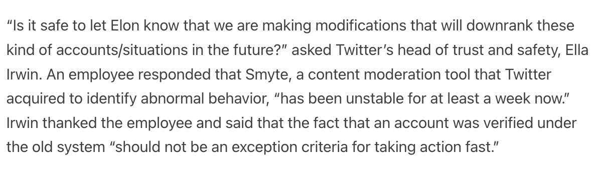 “Is it safe to let Elon know that we are making modifications that will downrank these kind of accounts/situations in the future?” asked Twitter’s head of trust and safety, Ella Irwin. An employee responded that Smyte, a content moderation tool that Twitter acquired to identify abnormal behavior, “has been unstable for at least a week now.” Irwin thanked the employee and said that the fact that an account was verified under the old system “should not be an exception criteria for taking action fast.”
