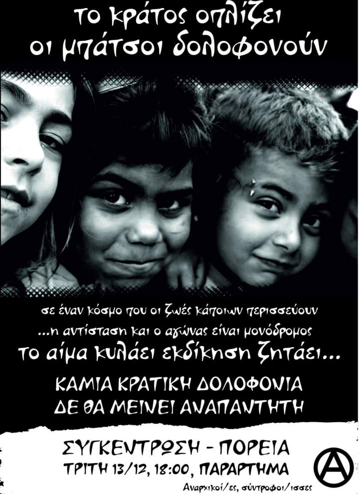 Το κράτος οπλίζει
Οι μπάτσοι δολοφονούν

Το αίμα κυλάει εκδίκηση ζητάει

ΚΑΜΙΑ ΚΡΑΤΚΗ ΔΟΛΟΦΟΝΙΑ ΔΕ ΘΑ ΜΕΙΝΕΙ ΑΝΑΠΑΝΤΗΤΗ
ΣΥΓΚΕΝΤΡΩΣΗ-ΠΟΡΕΙΑ: ΤΡΙΤΗ 13/12, 18:00, ΠΑΡΑΡΤΗΜΑ

Αναρχικοί/ες, σύντροφοι/ισσες
#antireport #patra #16χρονος #Φραγκούλης