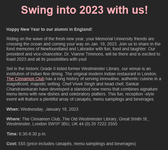 MUN UK Alumni event - Swing into 2023 with us! 

When: Wednesday, January 18, 2023, 6:30-8:30 p.m.

Where: The Cinnamon Club, 
The Old Westminster Library, 
Great Smith St., 
Westminster, 
London 
SW1P 3BU, UK

Cost: £65 (price includes canapés, menu samplings &amp; beverages)