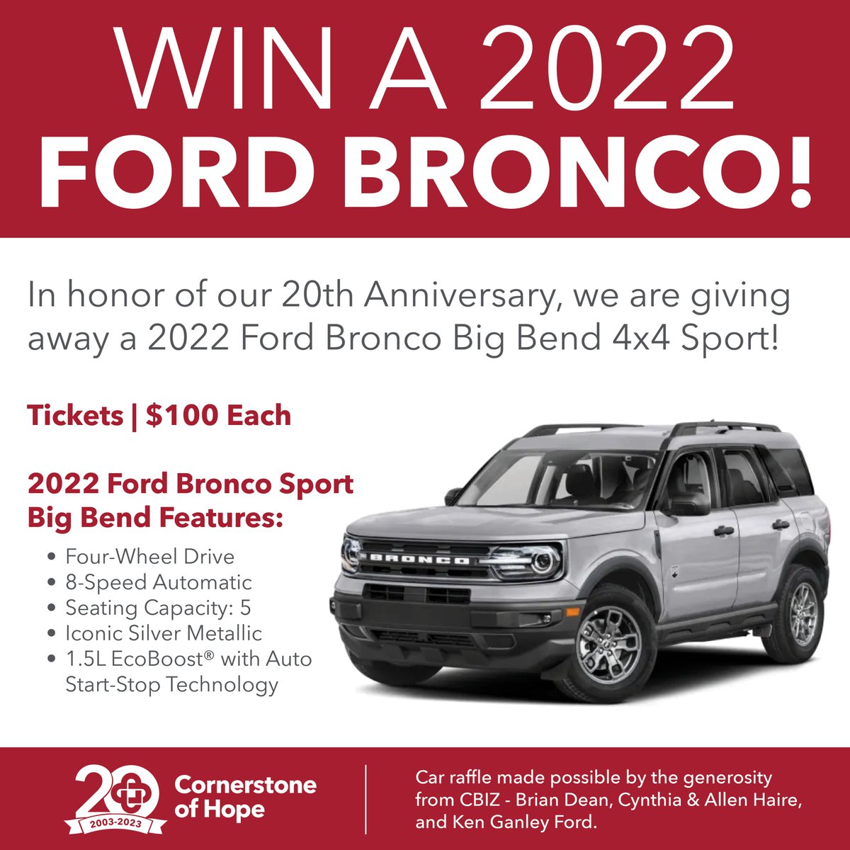 In honor of our 20th Anniversary, Cornerstone of Hope is giving away a 2022 Ford Bronco Big Bend 4x4 Sport! The winner will be drawn via Facebook Live at Cornerstone of Hope's 20th Annual Benefit Gala on Saturday, February 25, 2023. 
cohbroncoraffle.givesmart.com