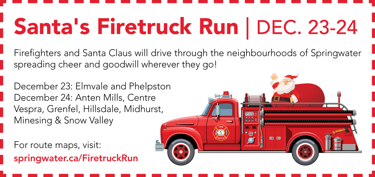 Firefighters and Santa Claus will drive through the neighbourhoods of Springwater spreading cheer and goodwill! They will be out in Elmvale and Phelpston on December 23 and visit Anten Mills, Midhurst, Minesing, Grenfel, Centre Vespra, Snow Valley and Hillsdale on December 24.