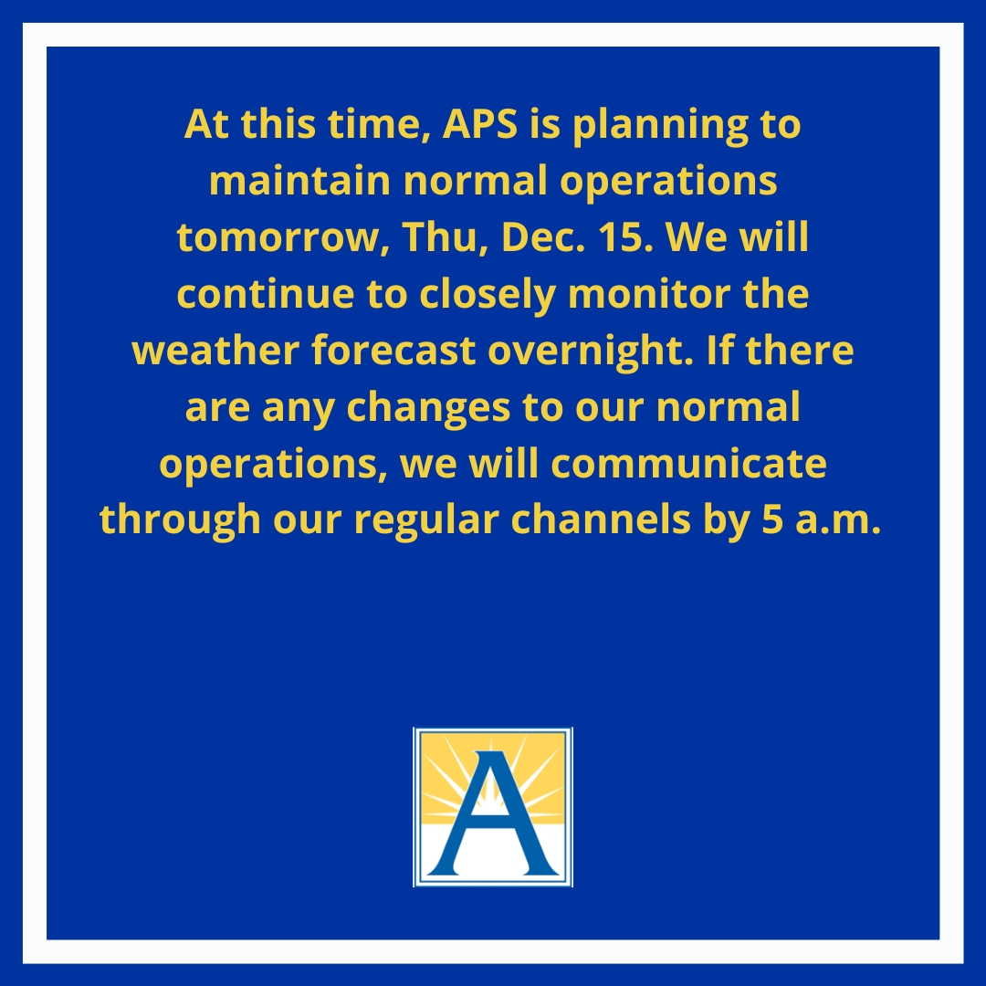 At this time, APS is planning to maintain normal operations tomorrow, Thu, Dec. 15. If there are any changes to our normal operations, we will communicate through our regular channels by 5 a.m.  
 
View our procedures and weather codes  ❄️ l8r.it/4rdk