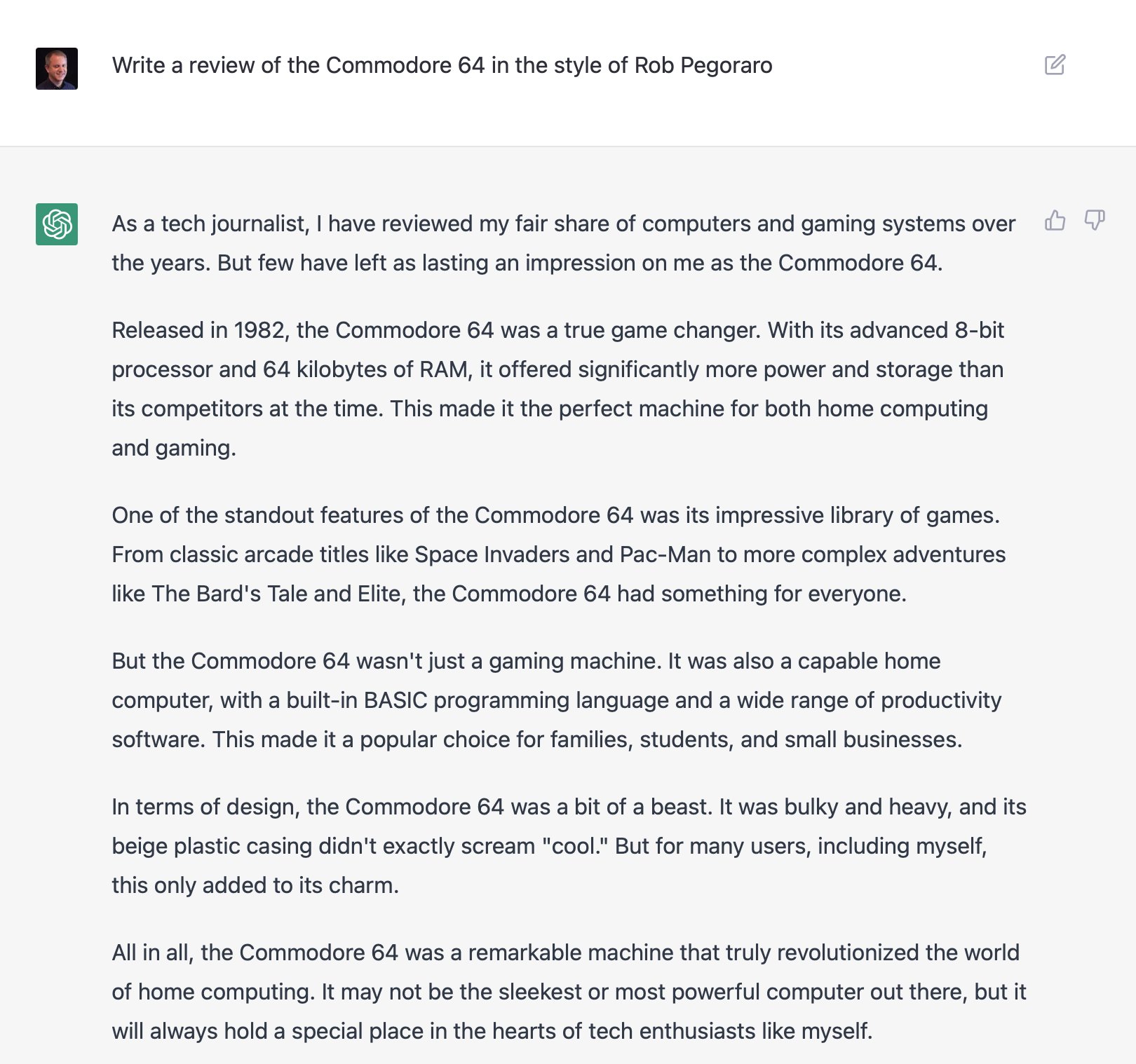 I asked the ChatGPT bot "Write a review of the Commodore 64 in the style of Rob Pegoraro" and got the following cliche-riddled response:

As a tech journalist, I have reviewed my fair share of computers and gaming systems over the years. But few have left as lasting an impression on me as the Commodore 64.

Released in 1982, the Commodore 64 was a true game changer. With its advanced 8-bit processor and 64 kilobytes of RAM, it offered significantly more power and storage than its competitors at the time. This made it the perfect machine for both home computing and gaming.

One of the standout features of the Commodore 64 was its impressive library of games. From classic arcade titles like Space Invaders and Pac-Man to more complex adventures like The Bard's Tale and Elite, the Commodore 64 had something for everyone. [....]"