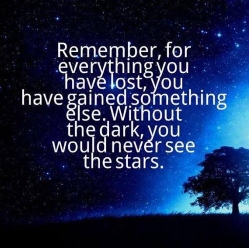 Remember, for everything you have lost, you have gained something else. Without the dark, you would never see the stars.

تذكر ، مقابل كل شيء فقدته ، اكتسبت شيئًا آخر.  فبدون الظلام ، لن ترى النجوم أبدًا.