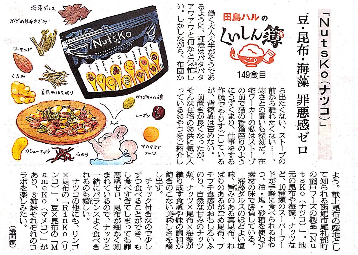 2日の朝日新聞夕刊道内版に #田島ハルのくいしん簿 載ってました。149食目は函館市尾札部町の能戸フーズ「NutsKo(ナツコ)」。地元の昆布や海藻、ナッツなど10種類のスーパーフードが入ったおやつ。ナッツ×昆布×海藻の食感や味の調和が飽きのこない美味しさ。お酒のお供にもおすすめです。 #北海道 