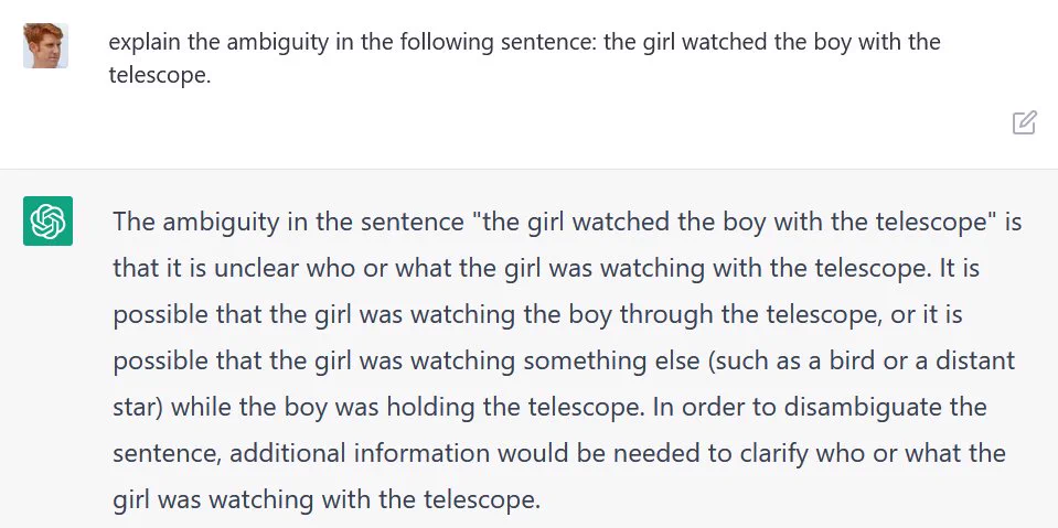 Conversation with ChatGPT AI:

Q: explain the ambiguity in the following sentence: the girl watched the boy with the telescope.

A: The ambiguity in the sentence "the girl watched the boy with the telescope" is that it is unclear who or what the girl was watching with the telescope. It is possible that the girl was watching the boy through the telescope, or it is possible that the girl was watching something else (such as a bird or a distant star) while the boy was holding the telescope. In order to disambiguate the sentence, additional information would be needed to clarify who or what the girl was watching with the telescope.