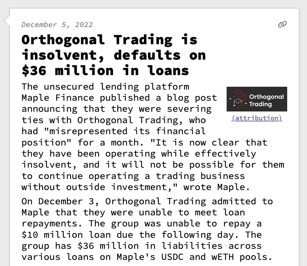Orthogonal Trading is insolvent, defaults on $36 million in loans  The unsecured lending platform Maple Finance published a blog post announcing that they were severing ties with Orthogonal Trading, who had "misrepresented its financial position" for a month. "It is now clear that they have been operating while effectively insolvent, and it will not be possible for them to continue operating a trading business without outside investment," wrote Maple. On December 3, Orthogonal Trading admitted to Maple that they were unable to meet loan repayments. The group was unable to repay a $10 million loan due the following day. The group has $36 million in liabilities across various loans on Maple's USDC and wETH pools.
