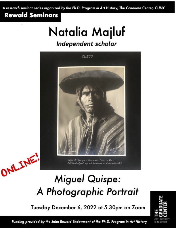 GC Art History (@gcarthistory) on Twitter photo Join us tomorrow evening (12/06) for Dr. Natalia Majluf’s Rewald lecture, “Miguel Quispe: A Photographic Portrait.” This Rewald is the final one of the semester and will take place on Zoom. The talk begins at 5.30 pm – email arthistory@gc.cuny.edu for the Zoom information. Join us tomorrow evening (12/06) for Dr. Natalia Majluf’s Rewald lecture, “Miguel Quispe: A Photographic Portrait.” This Rewald is the final one of the semester and will take place on Zoom. The talk begins at 5.30 pm – email arthistory@gc.cuny.edu for the Zoom information.