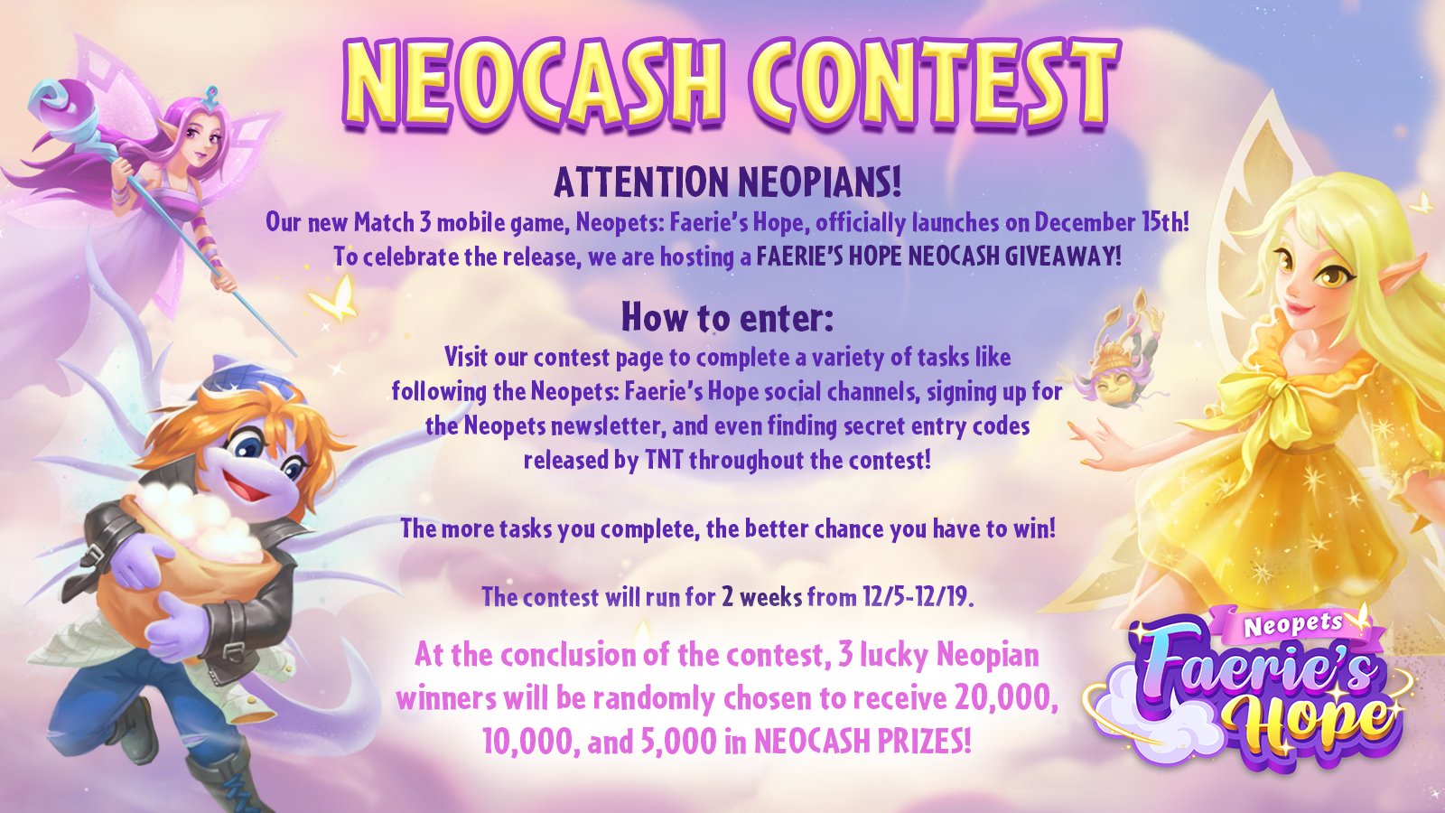 🚨ATTENTION NEOPIANS! 🚨

Our new Match 3 mobile game, Neopets: Faerie’s Hope, officially launches on December 15th! 🧚

To celebrate the release, we are hosting a FAERIE’S HOPE NEOCASH GIVEAWAY! 🎉

How to enter:

Visit our contest page to complete a variety of tasks like following the Neopets: Faerie’s Hope social channels, signing up for the Neopets newsletter, and even finding 👀 secret entry codes ⁉ released by TNT throughout the contest! ✨

The more tasks you complete, the better chance you have to win! 💰

The contest will run for 2 weeks from 12/5-12/19! 📅

💰💰💰 At the conclusion of the contest, 3 lucky Neopian winners will be randomly chosen to receive 20,000, 10,000, and 5,000 in NEOCASH PRIZES! 💰💰💰

Visit https://gleam.io/competitions/xkQ5W-neopets-faeries-hope-neocash-giveaway to enter and for all the rules! 🧚
